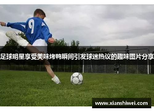 足球明星享受美味烤鸭瞬间引发球迷热议的趣味图片分享